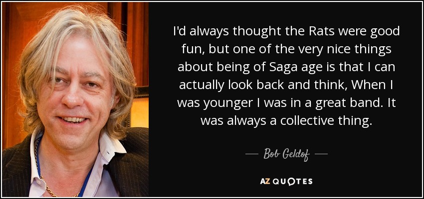 I'd always thought the Rats were good fun, but one of the very nice things about being of Saga age is that I can actually look back and think, When I was younger I was in a great band. It was always a collective thing. - Bob Geldof