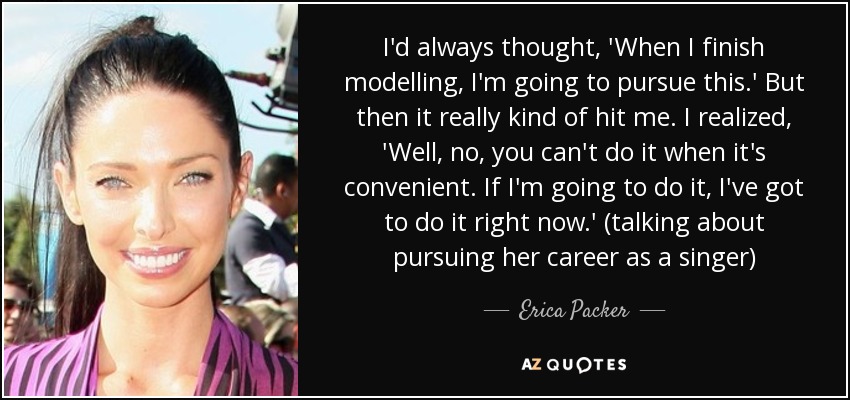 I'd always thought, 'When I finish modelling, I'm going to pursue this.' But then it really kind of hit me. I realized, 'Well, no, you can't do it when it's convenient. If I'm going to do it, I've got to do it right now.' (talking about pursuing her career as a singer) - Erica Packer