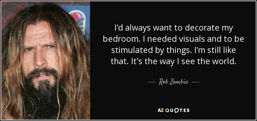 I'd always want to decorate my bedroom. I needed visuals and to be stimulated by things. I'm still like that. It's the way I see the world. - Rob Zombie