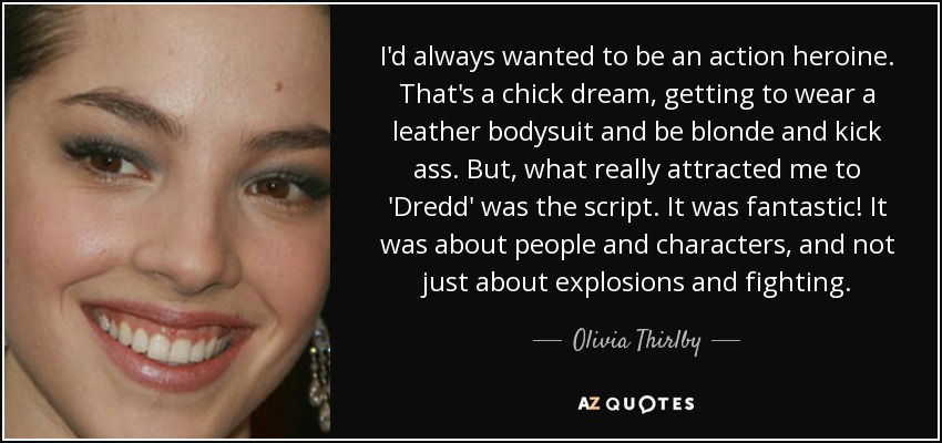 I'd always wanted to be an action heroine. That's a chick dream, getting to wear a leather bodysuit and be blonde and kick ass. But, what really attracted me to 'Dredd' was the script. It was fantastic! It was about people and characters, and not just about explosions and fighting. - Olivia Thirlby