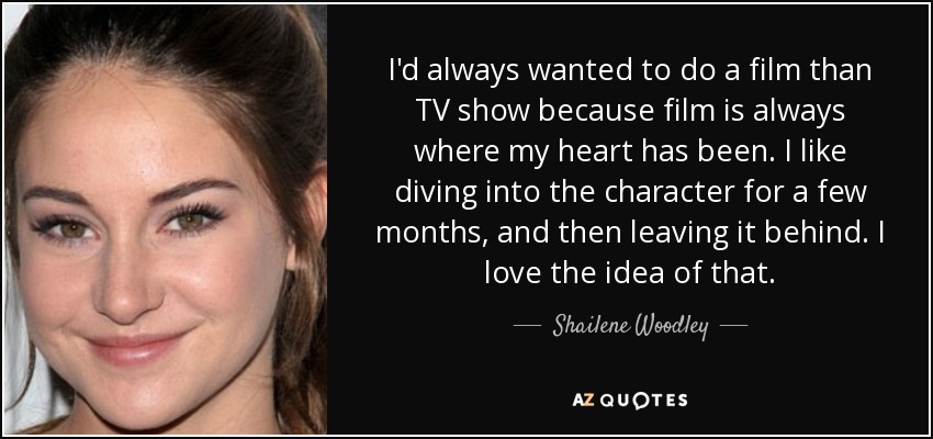 I'd always wanted to do a film than TV show because film is always where my heart has been. I like diving into the character for a few months, and then leaving it behind. I love the idea of that. - Shailene Woodley