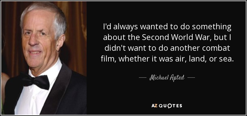 I'd always wanted to do something about the Second World War, but I didn't want to do another combat film, whether it was air, land, or sea. - Michael Apted