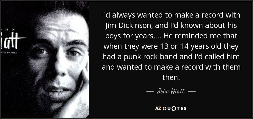 I'd always wanted to make a record with Jim Dickinson, and I'd known about his boys for years, ... He reminded me that when they were 13 or 14 years old they had a punk rock band and I'd called him and wanted to make a record with them then. - John Hiatt