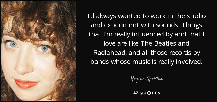 I'd always wanted to work in the studio and experiment with sounds. Things that I'm really influenced by and that I love are like The Beatles and Radiohead, and all those records by bands whose music is really involved. - Regina Spektor