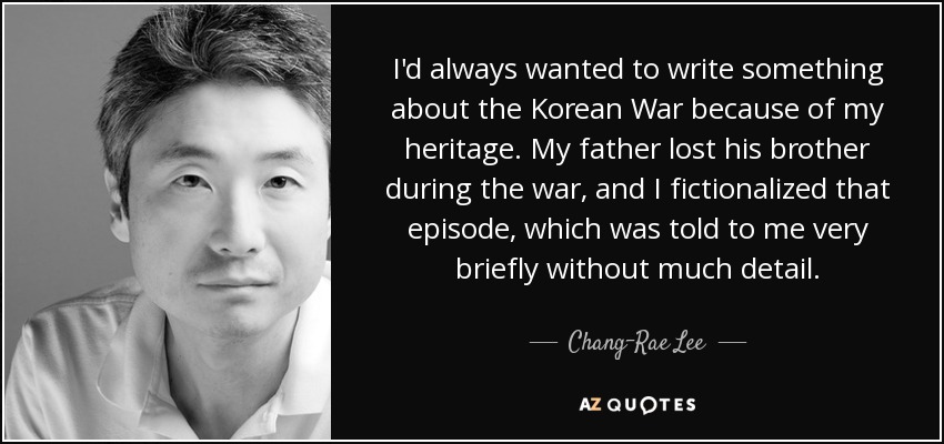 I'd always wanted to write something about the Korean War because of my heritage. My father lost his brother during the war, and I fictionalized that episode, which was told to me very briefly without much detail. - Chang-Rae Lee
