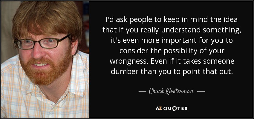I'd ask people to keep in mind the idea that if you really understand something, it's even more important for you to consider the possibility of your wrongness. Even if it takes someone dumber than you to point that out. - Chuck Klosterman