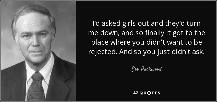 I'd asked girls out and they'd turn me down, and so finally it got to the place where you didn't want to be rejected. And so you just didn't ask. - Bob Packwood