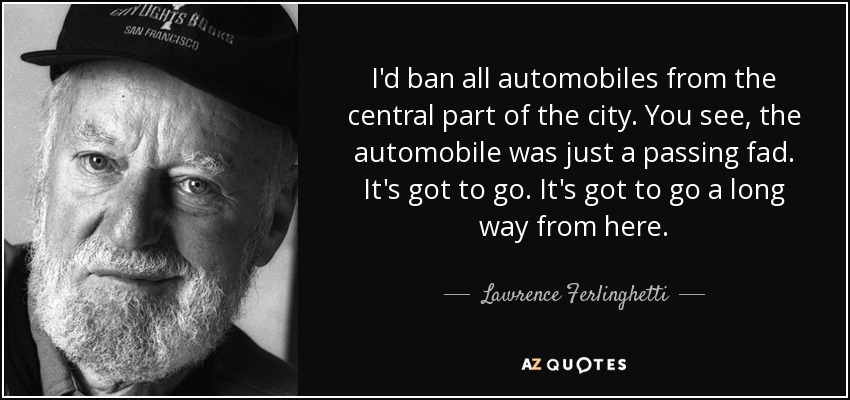 I'd ban all automobiles from the central part of the city. You see, the automobile was just a passing fad. It's got to go. It's got to go a long way from here. - Lawrence Ferlinghetti