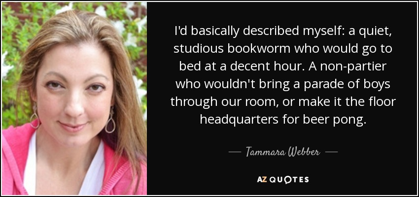 I'd basically described myself: a quiet, studious bookworm who would go to bed at a decent hour. A non-partier who wouldn't bring a parade of boys through our room, or make it the floor headquarters for beer pong. - Tammara Webber