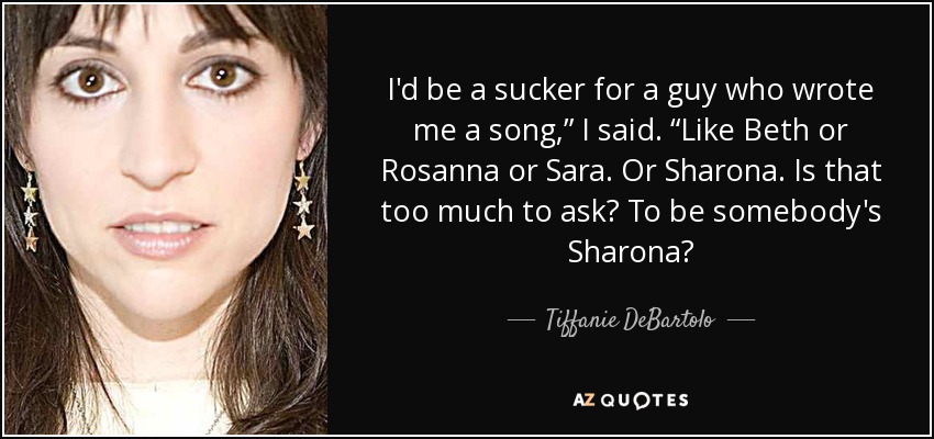 I'd be a sucker for a guy who wrote me a song,” I said. “Like Beth or Rosanna or Sara. Or Sharona. Is that too much to ask? To be somebody's Sharona? - Tiffanie DeBartolo