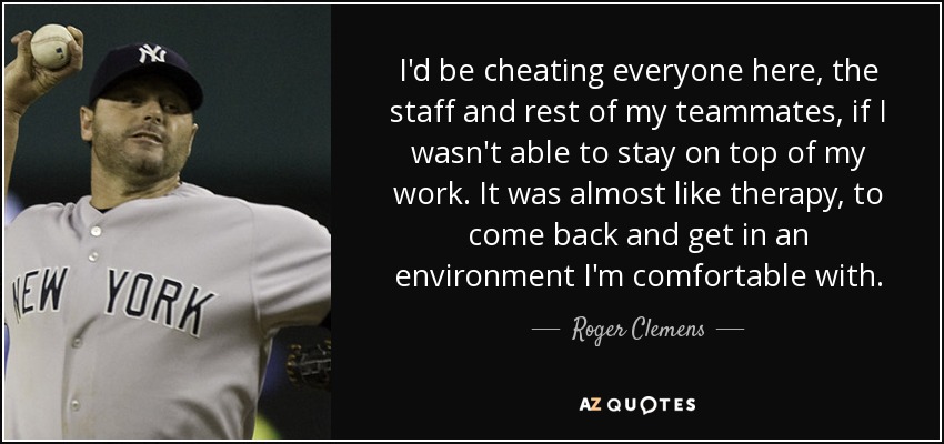 I'd be cheating everyone here, the staff and rest of my teammates, if I wasn't able to stay on top of my work. It was almost like therapy, to come back and get in an environment I'm comfortable with. - Roger Clemens