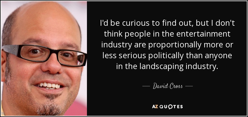 I'd be curious to find out, but I don't think people in the entertainment industry are proportionally more or less serious politically than anyone in the landscaping industry. - David Cross