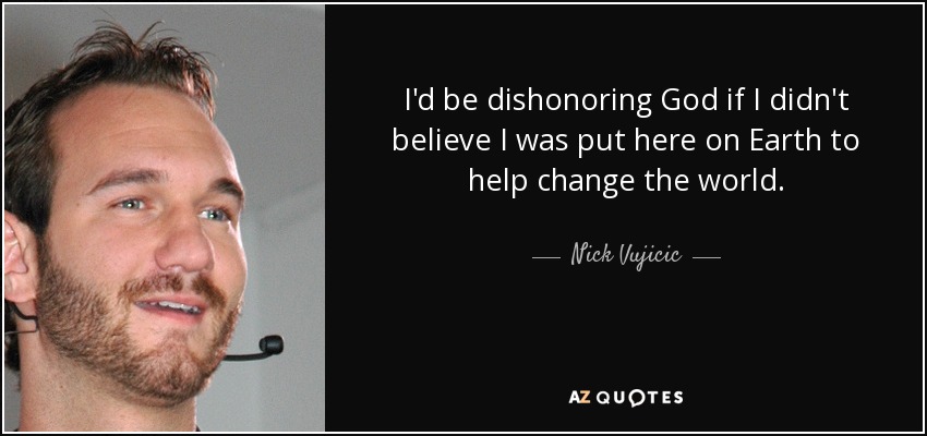 I'd be dishonoring God if I didn't believe I was put here on Earth to help change the world. - Nick Vujicic