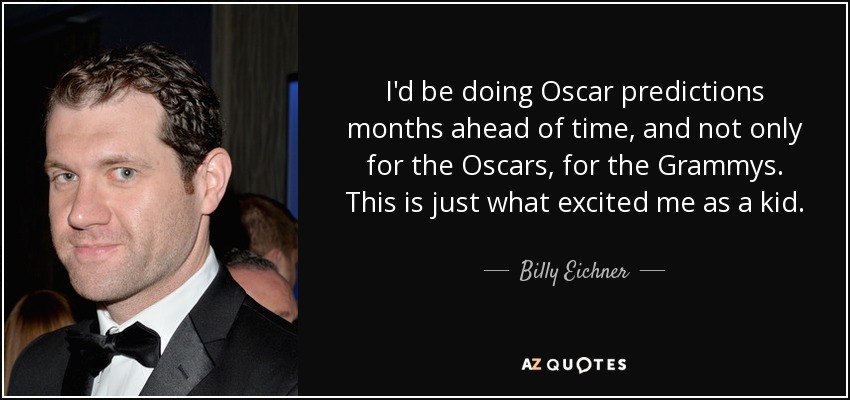 I'd be doing Oscar predictions months ahead of time, and not only for the Oscars, for the Grammys. This is just what excited me as a kid. - Billy Eichner