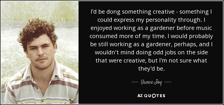 I'd be dong something creative - something I could express my personality through. I enjoyed working as a gardener before music consumed more of my time. I would probably be still working as a gardener, perhaps, and I wouldn't mind doing odd jobs on the side that were creative, but I'm not sure what they'd be. - Vance Joy