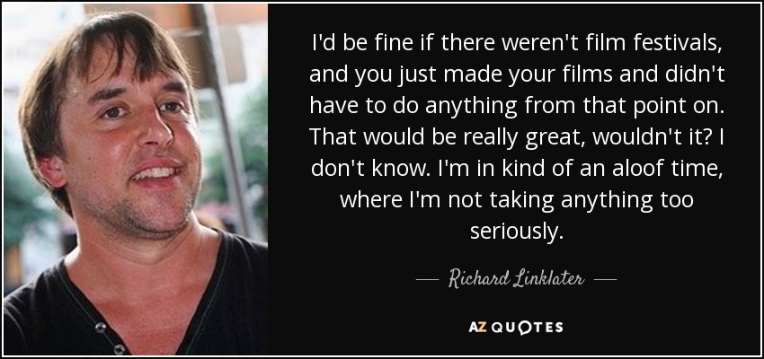 I'd be fine if there weren't film festivals, and you just made your films and didn't have to do anything from that point on. That would be really great, wouldn't it? I don't know. I'm in kind of an aloof time, where I'm not taking anything too seriously. - Richard Linklater