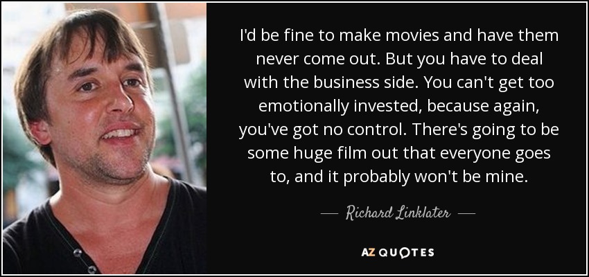 I'd be fine to make movies and have them never come out. But you have to deal with the business side. You can't get too emotionally invested, because again, you've got no control. There's going to be some huge film out that everyone goes to, and it probably won't be mine. - Richard Linklater