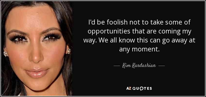 I'd be foolish not to take some of opportunities that are coming my way. We all know this can go away at any moment. - Kim Kardashian
