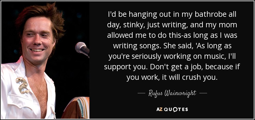 I'd be hanging out in my bathrobe all day, stinky, just writing, and my mom allowed me to do this-as long as I was writing songs. She said, 'As long as you're seriously working on music, I'll support you. Don't get a job, because if you work, it will crush you. - Rufus Wainwright