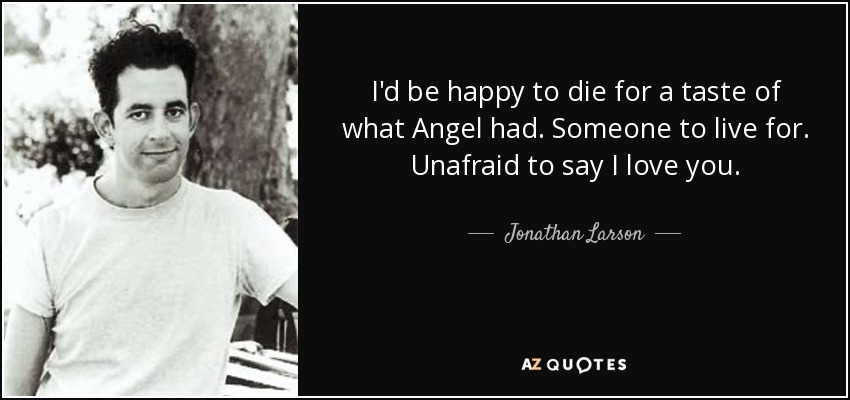 I'd be happy to die for a taste of what Angel had. Someone to live for. Unafraid to say I love you. - Jonathan Larson