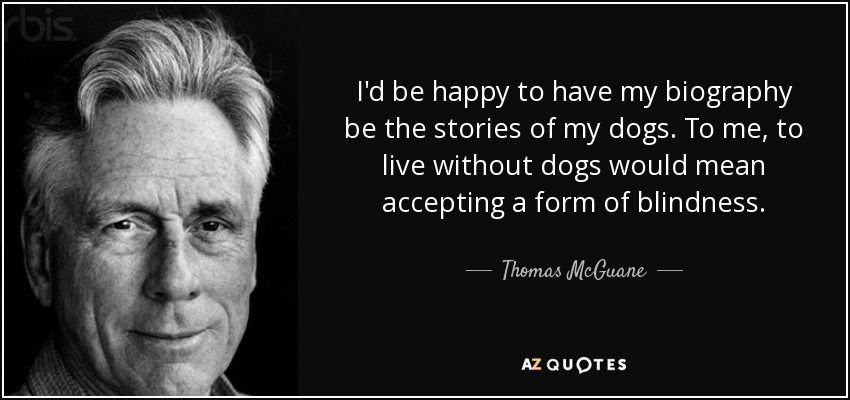 I'd be happy to have my biography be the stories of my dogs. To me, to live without dogs would mean accepting a form of blindness. - Thomas McGuane