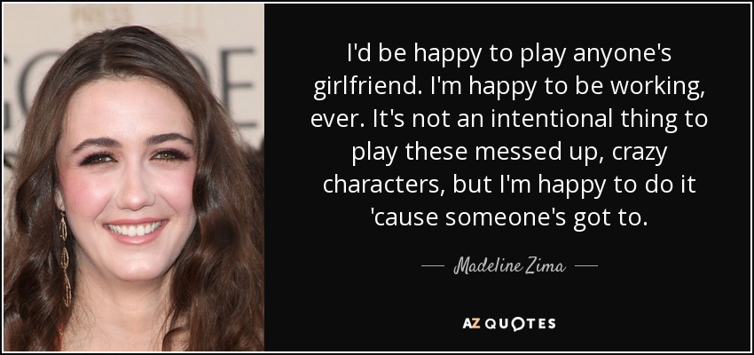 I'd be happy to play anyone's girlfriend. I'm happy to be working, ever. It's not an intentional thing to play these messed up, crazy characters, but I'm happy to do it 'cause someone's got to. - Madeline Zima