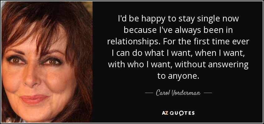 I'd be happy to stay single now because I've always been in relationships. For the first time ever I can do what I want, when I want, with who I want, without answering to anyone. - Carol Vorderman