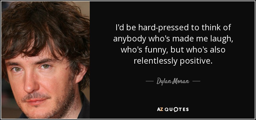 I'd be hard-pressed to think of anybody who's made me laugh, who's funny, but who's also relentlessly positive. - Dylan Moran