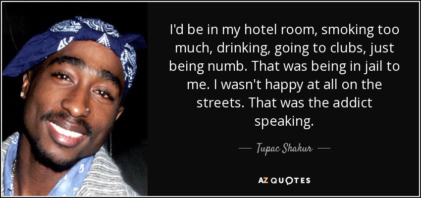 I'd be in my hotel room, smoking too much, drinking, going to clubs, just being numb. That was being in jail to me. I wasn't happy at all on the streets. That was the addict speaking. - Tupac Shakur