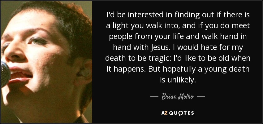 I'd be interested in finding out if there is a light you walk into, and if you do meet people from your life and walk hand in hand with Jesus. I would hate for my death to be tragic: I'd like to be old when it happens. But hopefully a young death is unlikely. - Brian Molko