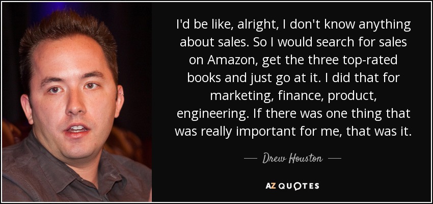 I'd be like, alright, I don't know anything about sales. So I would search for sales on Amazon, get the three top-rated books and just go at it. I did that for marketing, finance, product, engineering. If there was one thing that was really important for me, that was it. - Drew Houston
