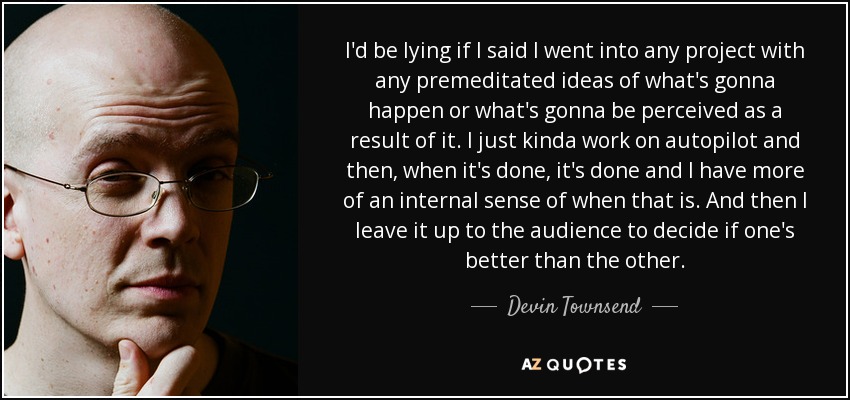 I'd be lying if I said I went into any project with any premeditated ideas of what's gonna happen or what's gonna be perceived as a result of it. I just kinda work on autopilot and then, when it's done, it's done and I have more of an internal sense of when that is. And then I leave it up to the audience to decide if one's better than the other. - Devin Townsend