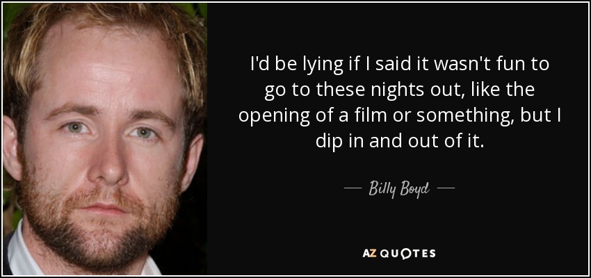 I'd be lying if I said it wasn't fun to go to these nights out, like the opening of a film or something, but I dip in and out of it. - Billy Boyd