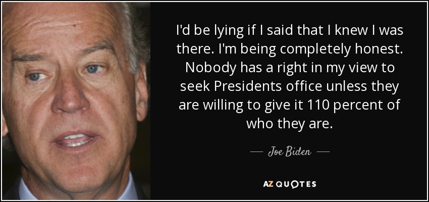 I'd be lying if I said that I knew I was there. I'm being completely honest. Nobody has a right in my view to seek Presidents office unless they are willing to give it 110 percent of who they are. - Joe Biden