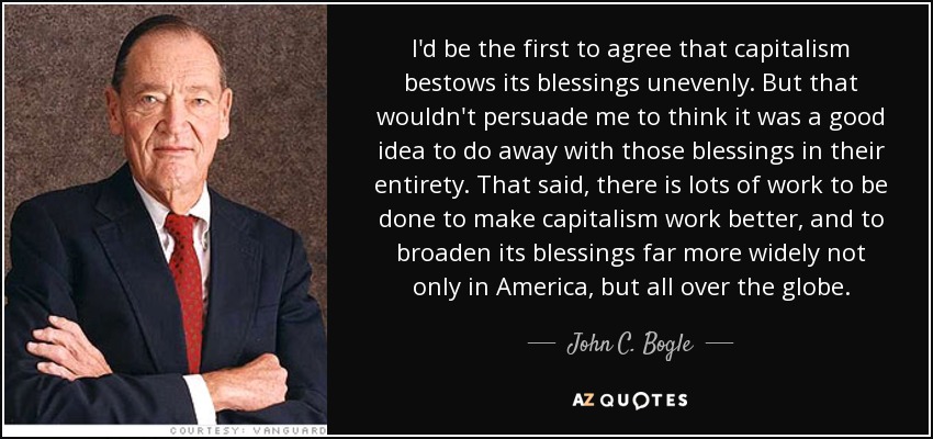 I'd be the first to agree that capitalism bestows its blessings unevenly. But that wouldn't persuade me to think it was a good idea to do away with those blessings in their entirety. That said, there is lots of work to be done to make capitalism work better, and to broaden its blessings far more widely not only in America, but all over the globe. - John C. Bogle