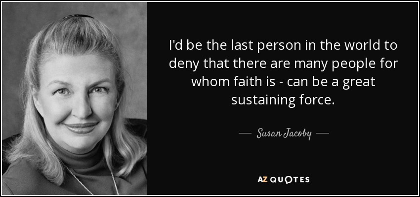 I'd be the last person in the world to deny that there are many people for whom faith is - can be a great sustaining force. - Susan Jacoby