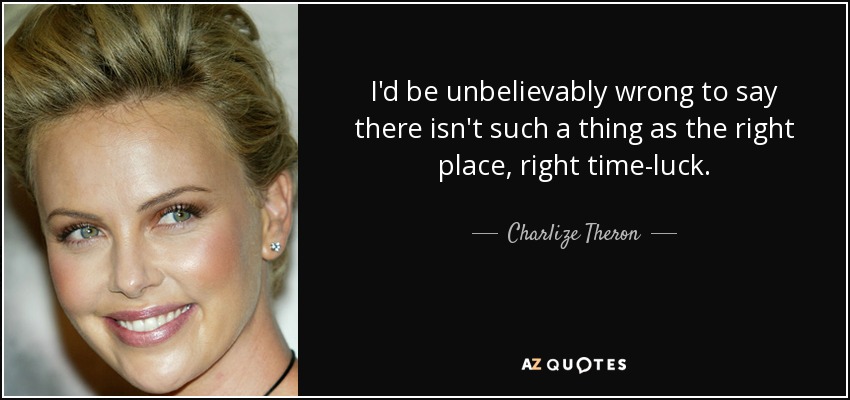 I'd be unbelievably wrong to say there isn't such a thing as the right place, right time-luck. - Charlize Theron