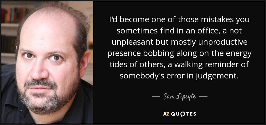 I'd become one of those mistakes you sometimes find in an office, a not unpleasant but mostly unproductive presence bobbing along on the energy tides of others, a walking reminder of somebody's error in judgement. - Sam Lipsyte