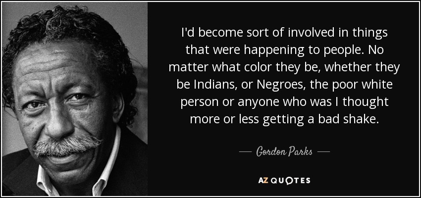 I'd become sort of involved in things that were happening to people. No matter what color they be, whether they be Indians, or Negroes, the poor white person or anyone who was I thought more or less getting a bad shake. - Gordon Parks