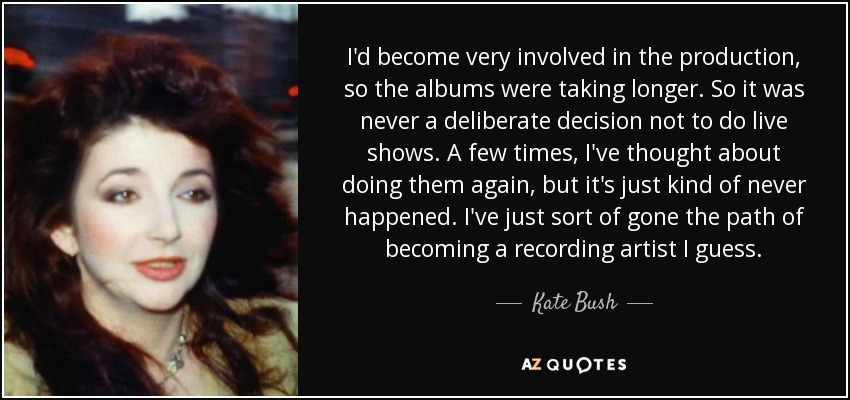 I'd become very involved in the production, so the albums were taking longer. So it was never a deliberate decision not to do live shows. A few times, I've thought about doing them again, but it's just kind of never happened. I've just sort of gone the path of becoming a recording artist I guess. - Kate Bush