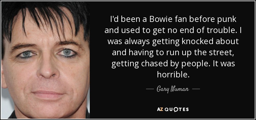 I'd been a Bowie fan before punk and used to get no end of trouble. I was always getting knocked about and having to run up the street, getting chased by people. It was horrible. - Gary Numan