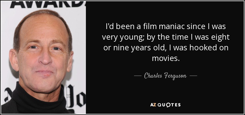 I'd been a film maniac since I was very young; by the time I was eight or nine years old, I was hooked on movies. - Charles Ferguson