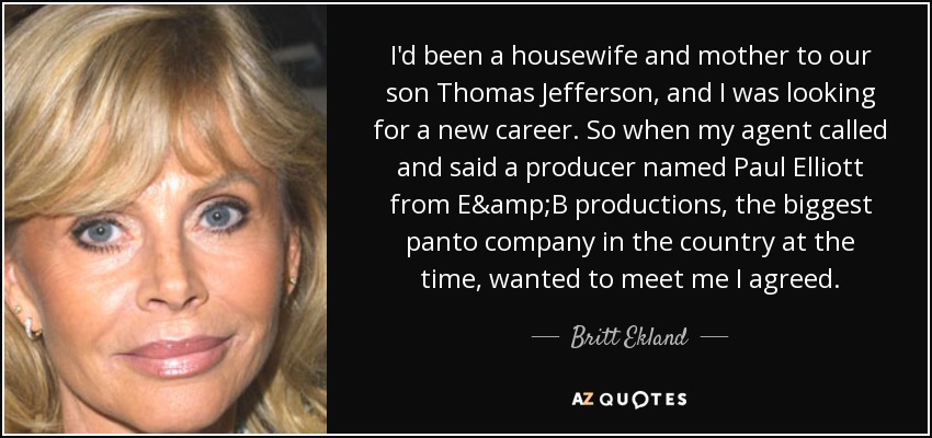 I'd been a housewife and mother to our son Thomas Jefferson, and I was looking for a new career. So when my agent called and said a producer named Paul Elliott from E&B productions, the biggest panto company in the country at the time, wanted to meet me I agreed. - Britt Ekland