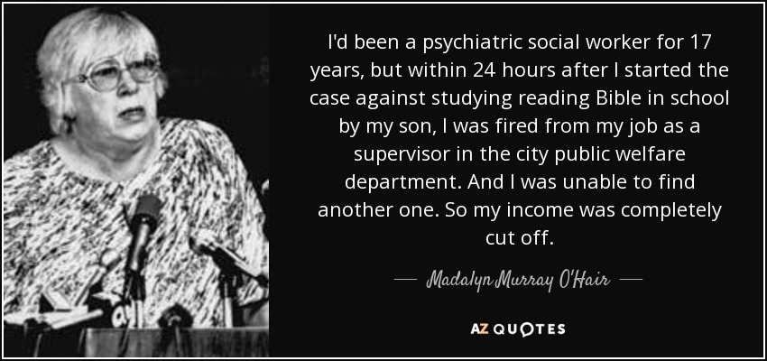 I'd been a psychiatric social worker for 17 years, but within 24 hours after I started the case against studying reading Bible in school by my son, I was fired from my job as a supervisor in the city public welfare department. And I was unable to find another one. So my income was completely cut off. - Madalyn Murray O'Hair