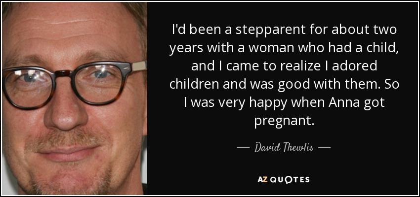 I'd been a stepparent for about two years with a woman who had a child, and I came to realize I adored children and was good with them. So I was very happy when Anna got pregnant. - David Thewlis