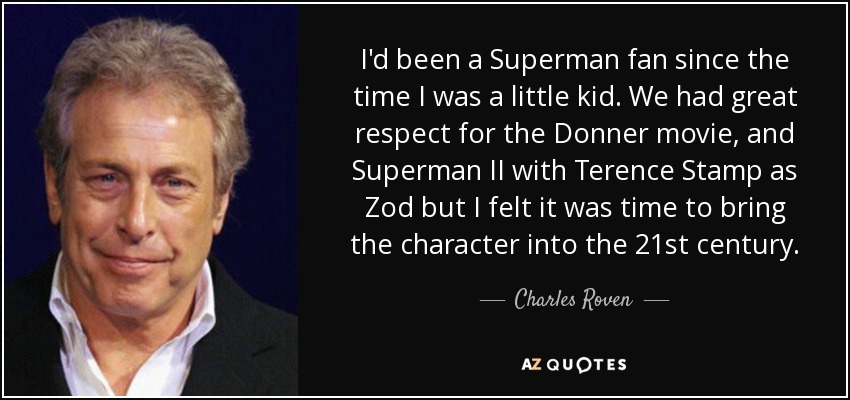 I'd been a Superman fan since the time I was a little kid. We had great respect for the Donner movie, and Superman II with Terence Stamp as Zod but I felt it was time to bring the character into the 21st century. - Charles Roven