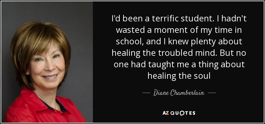I'd been a terrific student. I hadn't wasted a moment of my time in school, and I knew plenty about healing the troubled mind. But no one had taught me a thing about healing the soul - Diane Chamberlain