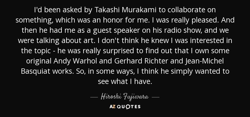 I'd been asked by Takashi Murakami to collaborate on something, which was an honor for me. I was really pleased. And then he had me as a guest speaker on his radio show, and we were talking about art. I don't think he knew I was interested in the topic - he was really surprised to find out that I own some original Andy Warhol and Gerhard Richter and Jean-Michel Basquiat works. So, in some ways, I think he simply wanted to see what I have. - Hiroshi Fujiwara