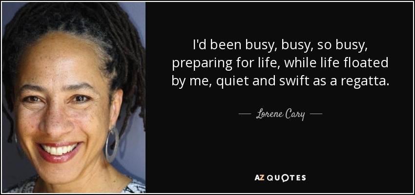 I'd been busy, busy, so busy, preparing for life, while life floated by me, quiet and swift as a regatta. - Lorene Cary