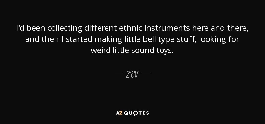 I'd been collecting different ethnic instruments here and there, and then I started making little bell type stuff, looking for weird little sound toys. - Z'EV